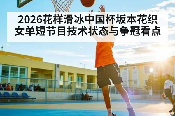 2026花样滑冰中国杯坂本花织女单短节目技术状态与争冠看点