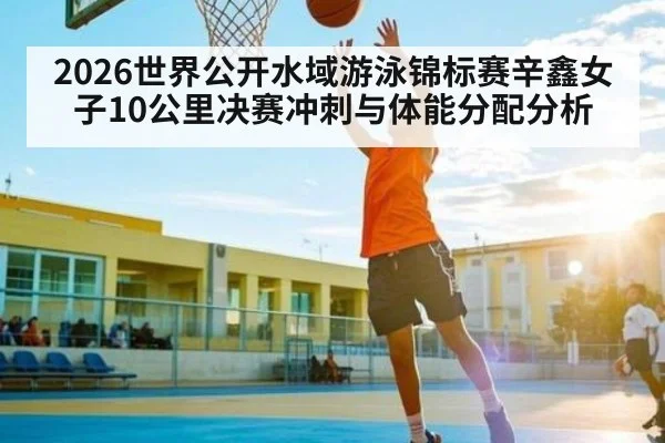2026世界公开水域游泳锦标赛辛鑫女子10公里决赛冲刺与体能分配分析